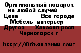 Оригинальный подарок на любой случай!!!! › Цена ­ 2 500 - Все города Мебель, интерьер » Другое   . Хакасия респ.,Черногорск г.